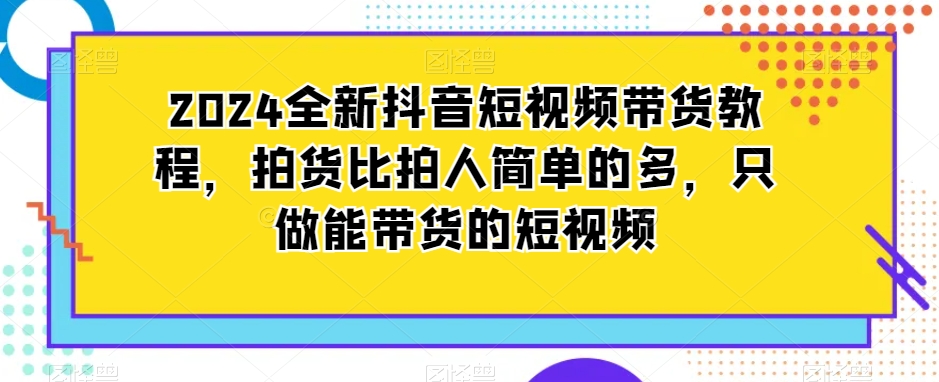 2024全新抖音短视频带货教程，拍货比拍人简单的多，只做能带货的短视频_80楼网创