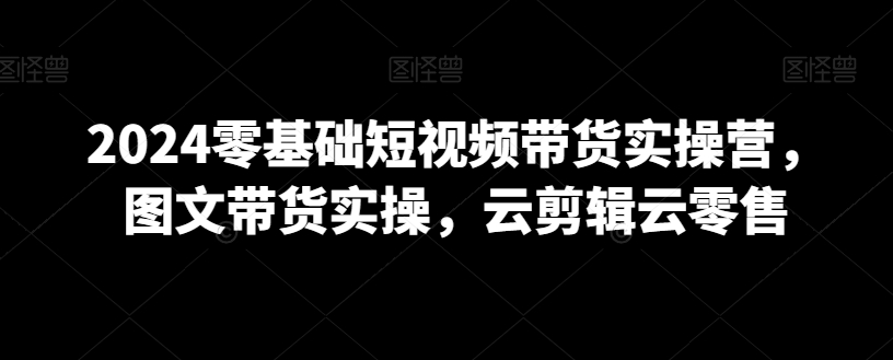 2024零基础短视频带货实操营，图文带货实操，云剪辑云零售_80楼网创