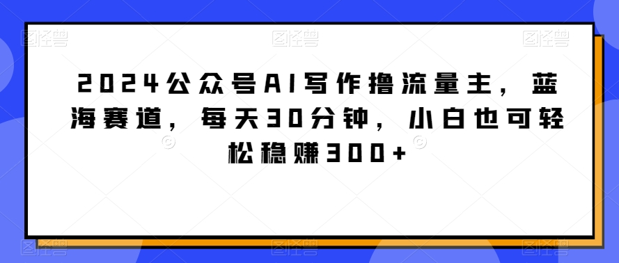 2024公众号AI写作撸流量主，蓝海赛道，每天30分钟，小白也可轻松稳赚300+_80楼网创