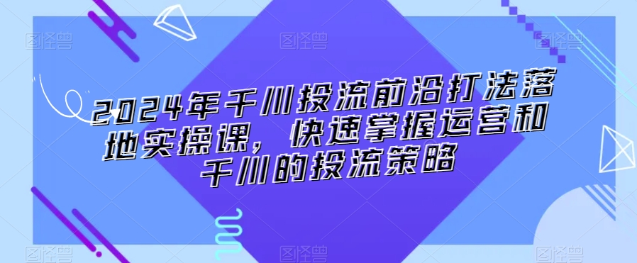 2024年千川投流前沿打法落地实操课，快速掌握运营和千川的投流策略_80楼网创