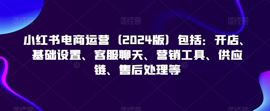 小红书电商运营（2024版）包括：开店、基础设置、客服聊天、营销工具、供应链、售后处理等_80楼网创