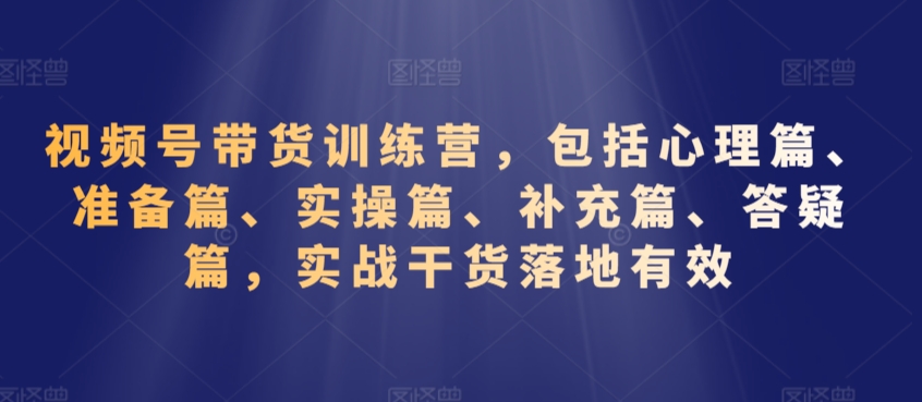 视频号带货训练营，包括心理篇、准备篇、实操篇、补充篇、答疑篇，实战干货落地有效_80楼网创