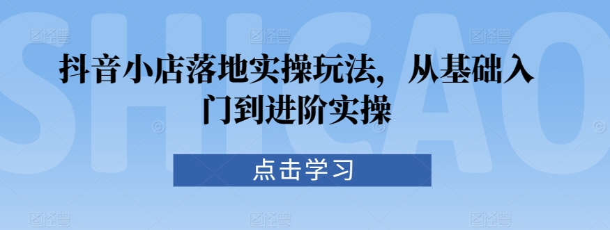 抖音小店落地实操玩法，从基础入门到进阶实操_80楼网创