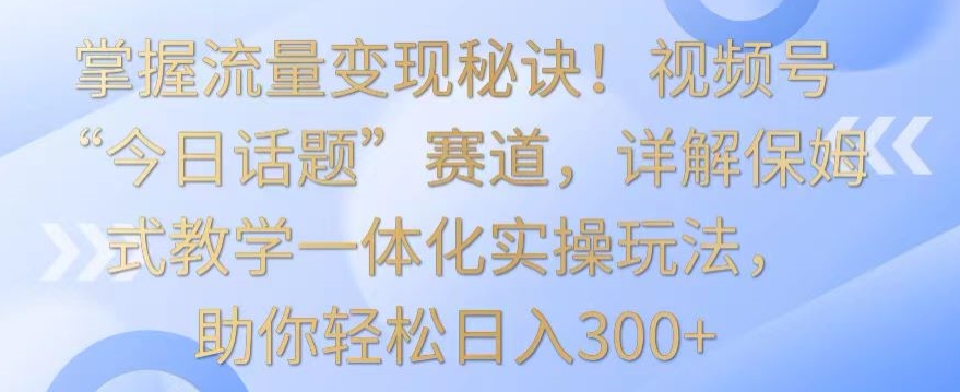 掌握流量变现秘诀！视频号“今日话题”赛道，详解保姆式教学一体化实操玩法，助你轻松日入300+_80楼网创