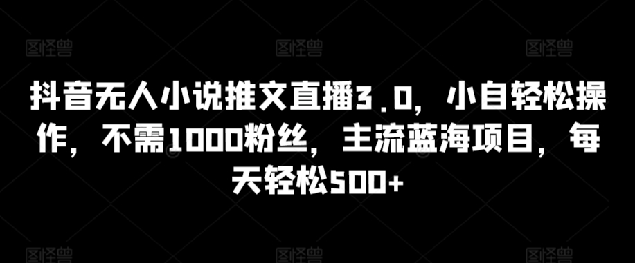 抖音无人小说推文直播3.0，小自轻松操作，不需1000粉丝，主流蓝海项目，每天轻松500+_80楼网创