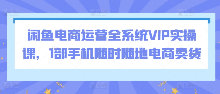 闲鱼电商运营全系统VIP实操课，1部手机随时随地电商卖货_80楼网创