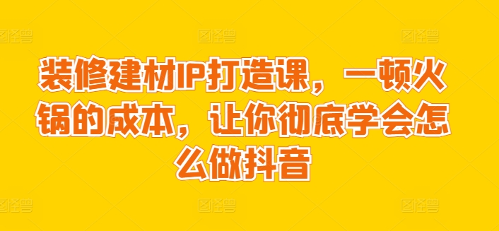 装修建材IP打造课，一顿火锅的成本，让你彻底学会怎么做抖音_80楼网创