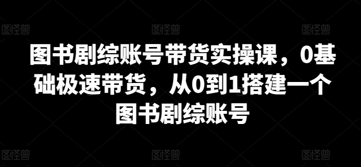 图书剧综账号带货实操课，0基础极速带货，从0到1搭建一个图书剧综账号_80楼网创