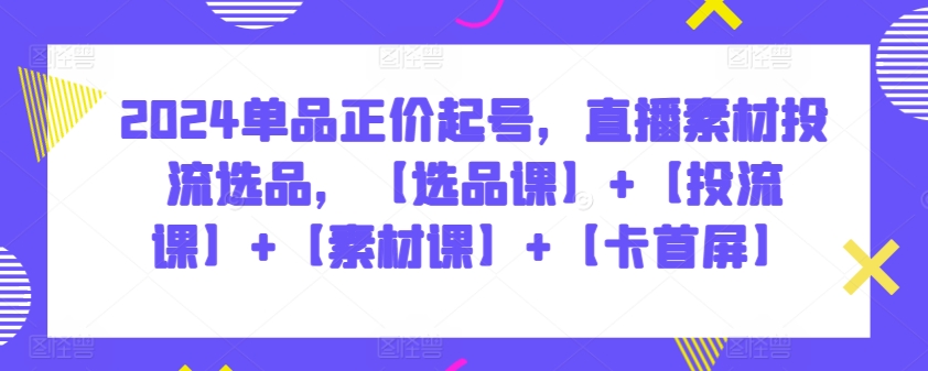 2024单品正价起号，直播素材投流选品，【选品课】+【投流课】+【素材课】+【卡首屏】_80楼网创