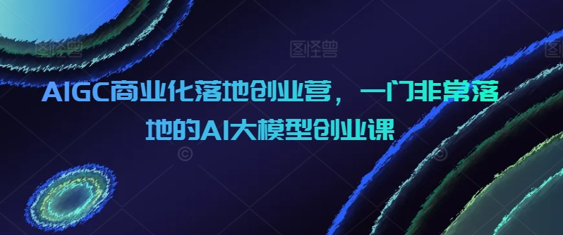 AIGC商业化落地创业营，一门非常落地的AI大模型创业课_80楼网创