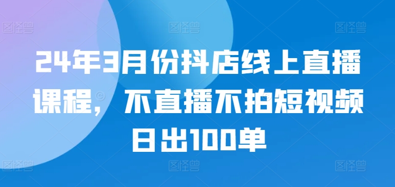 24年3月份抖店线上直播课程，不直播不拍短视频日出100单_80楼网创