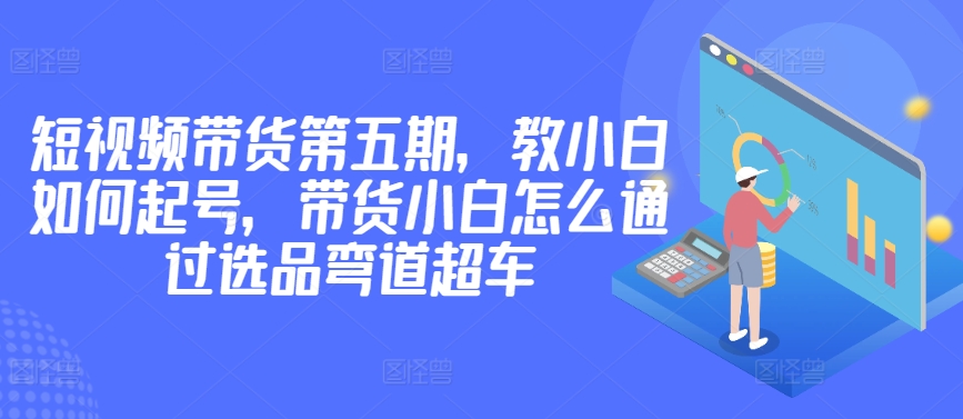 价值2980短视频带货第五期，教小白如何起号，带货小白怎么通过选品弯道超车_80楼网创