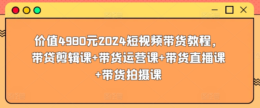 价值4980元2024短视频带货教程，带贷剪辑课+带货运营课+带货直播课+带货拍摄课_80楼网创