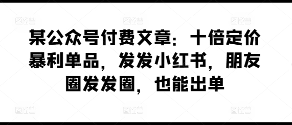 某公众号付费文章：十倍定价暴利单品，发发小红书，朋友圈发发圈，也能出单_80楼网创