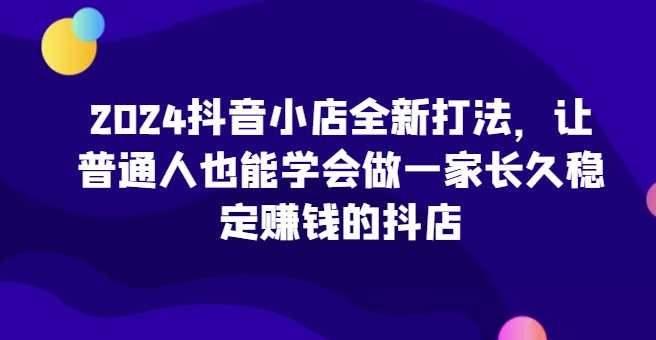 2024抖音小店全新打法，让普通人也能学会做一家长久稳定赚钱的抖店_80楼网创