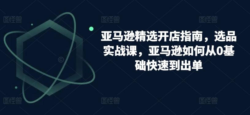 亚马逊精选开店指南，选品实战课，亚马逊如何从0基础快速到出单_80楼网创