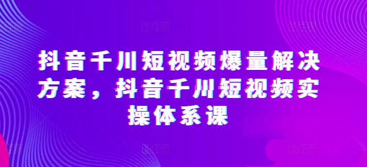 抖音千川短视频爆量解决方案，抖音千川短视频实操体系课_80楼网创