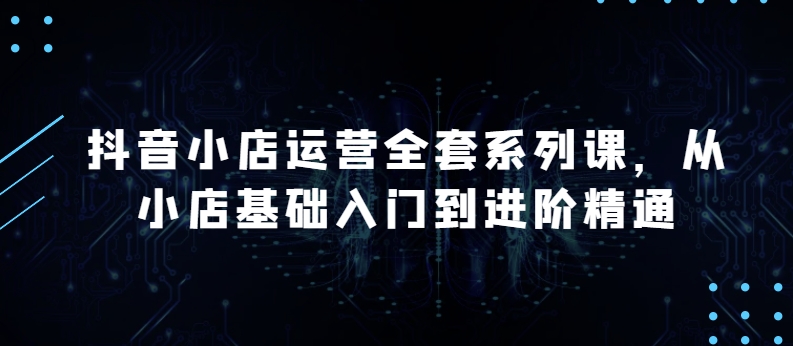 抖音小店运营全套系列课，全新升级，从小店基础入门到进阶精通，系统掌握月销百万小店的核心秘密_80楼网创