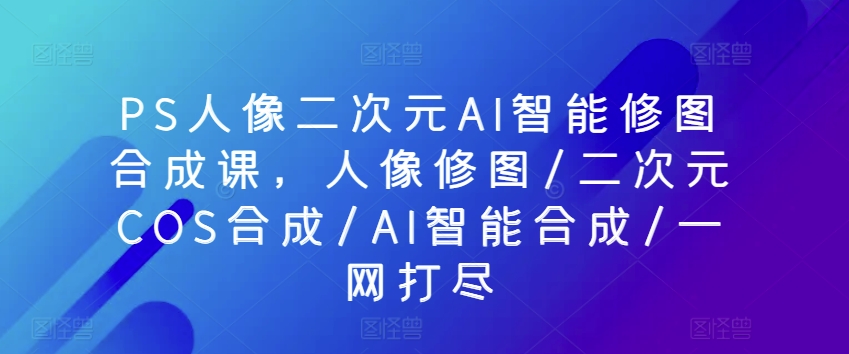 PS人像二次元AI智能修图合成课，人像修图/二次元COS合成/AI智能合成/一网打尽_80楼网创