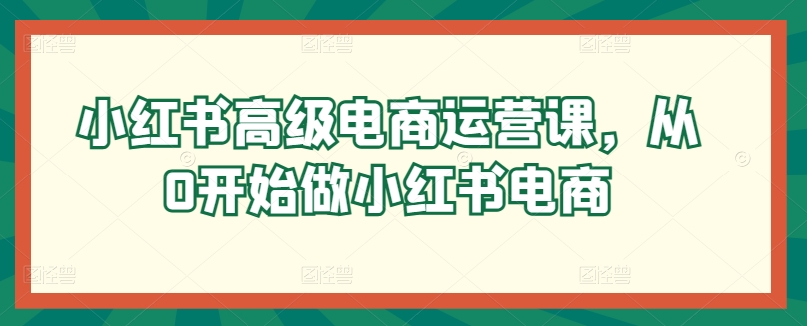 小红书高级电商运营课，从0开始做小红书电商_80楼网创