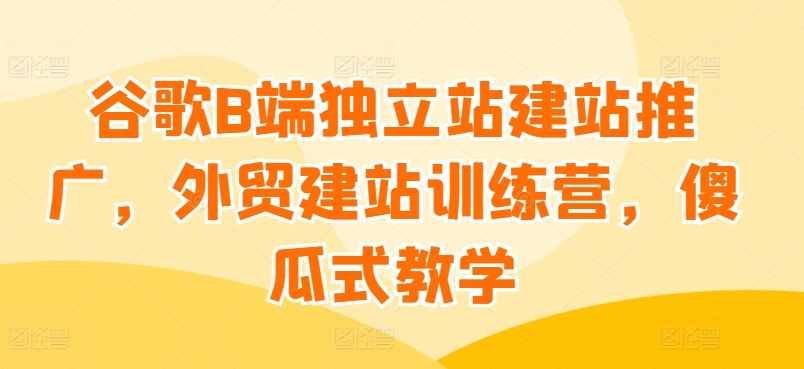 谷歌B端独立站建站推广，外贸建站训练营，傻瓜式教学_80楼网创