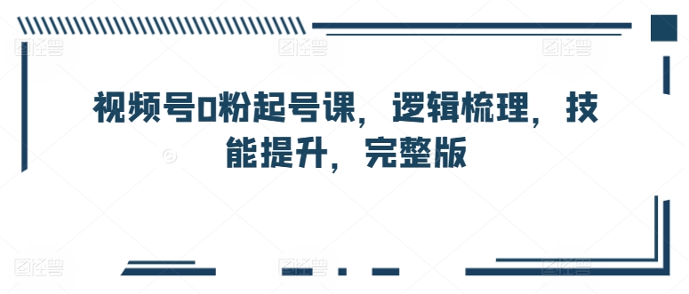 视频号0粉起号课，逻辑梳理，技能提升，完整版_80楼网创