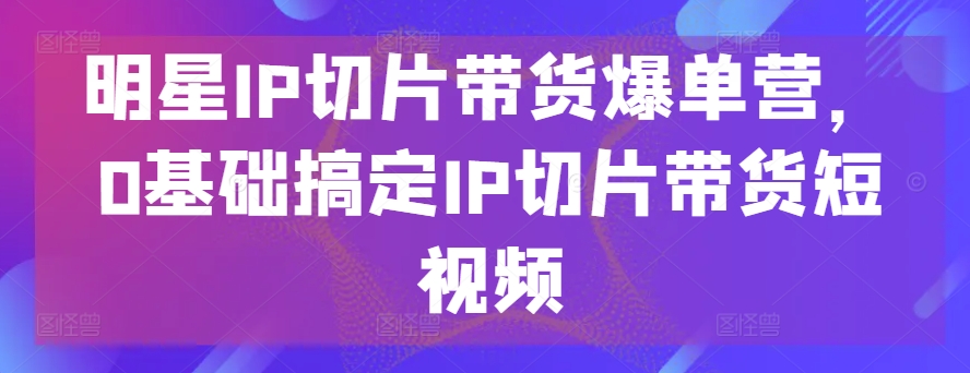 明星IP切片带货爆单营，0基础搞定IP切片带货短视频_80楼网创