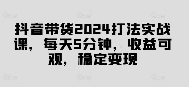 抖音带货2024打法实战课，每天5分钟，收益可观，稳定变现