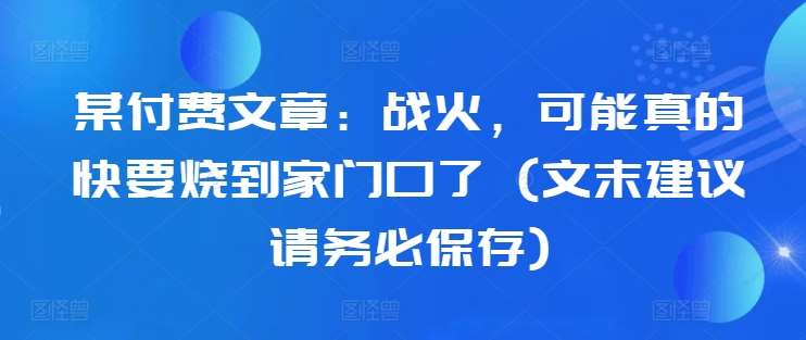 某付费文章：战火，可能真的快要烧到家门口了 (文末建议请务必保存)