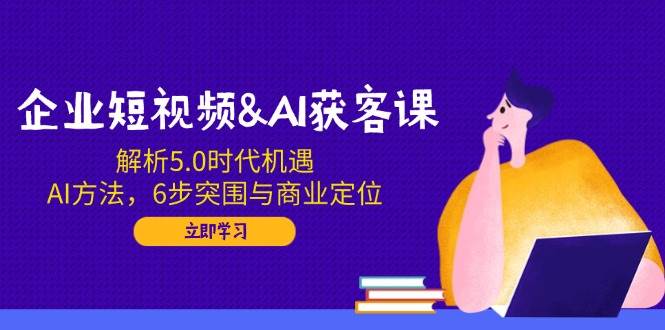 企业短视频&AI获客课：解析5.0时代机遇，AI方法，6步突围与商业定位