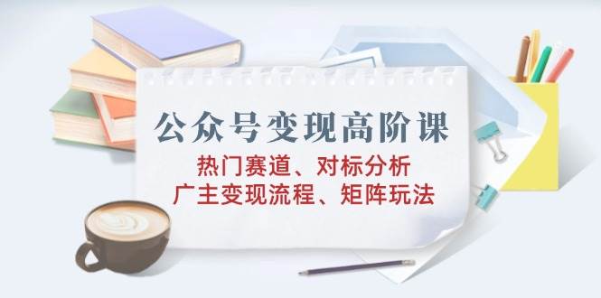 公众号变现高阶课：热门赛道、对标分析、广告主变现流程、矩阵玩法