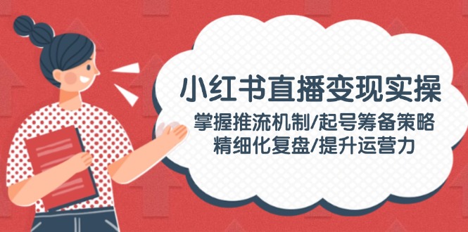 （14189期）小红书直播变现实操：掌握推流机制/起号筹备策略/精细化复盘/提升运营力